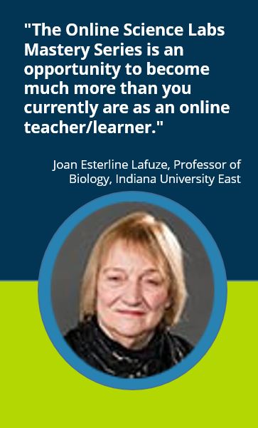 "The Online Science Labs Mastery Series is an opportunity to become much more than you currently are as an online teacher/learner."  Joan Esterline Lafuze, Professor of Biology, Indiana University East
